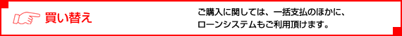 買い替え。ご購入に関しては、一括支払のほかに、ローンシステムもご利用頂けます。